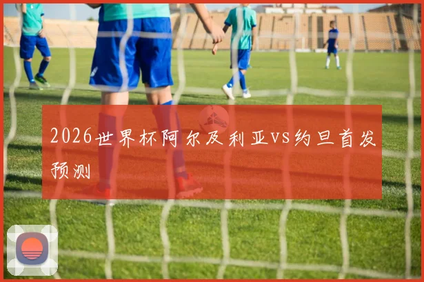 2026世界杯阿尔及利亚vs约旦首发预测