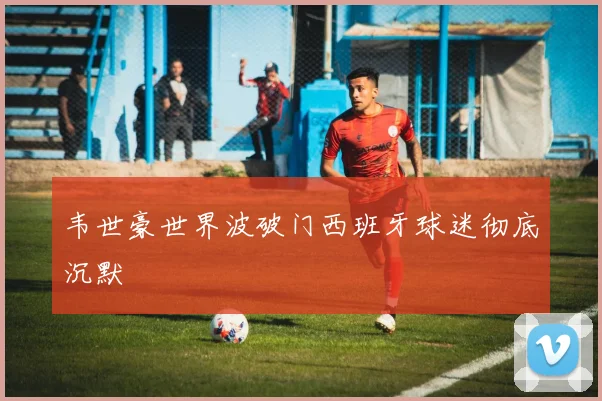 韦世豪世界波破门西班牙球迷彻底沉默