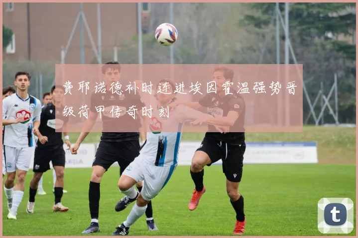 费耶诺德补时连进埃因霍温强势晋级荷甲传奇时刻