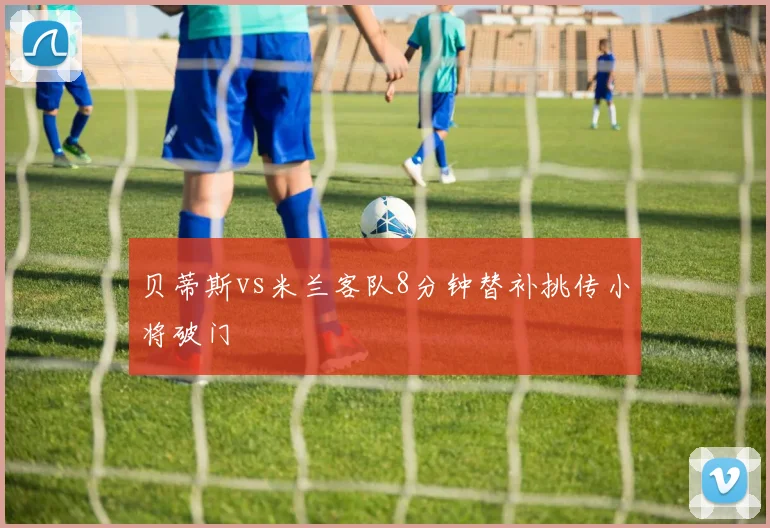 贝蒂斯vs米兰客队8分钟替补挑传小将破门