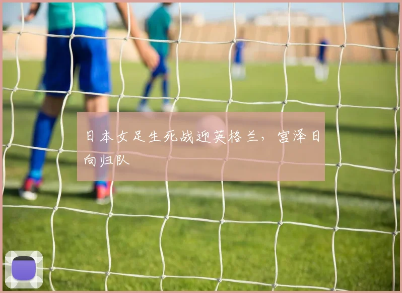 日本女足生死战迎英格兰，宫泽日向归队