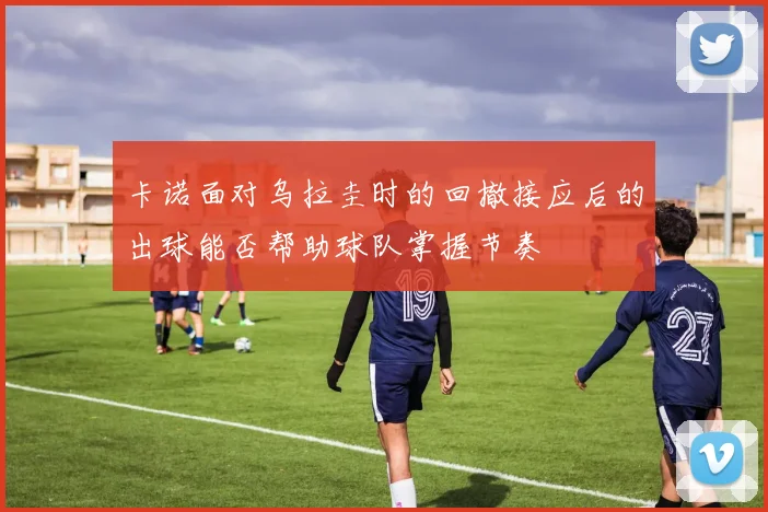 卡诺面对乌拉圭时的回撤接应后的出球能否帮助球队掌握节奏