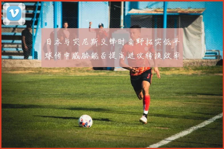 日本与突尼斯交锋时南野拓实低平球传中威胁能否提高进攻转换效率