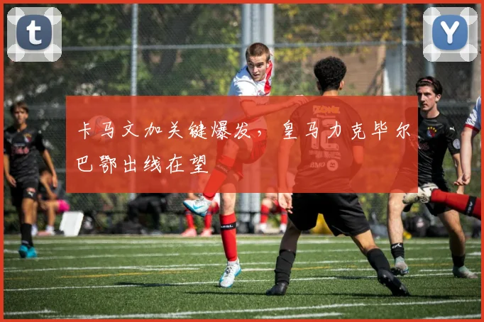 卡马文加关键爆发，皇马力克毕尔巴鄂出线在望