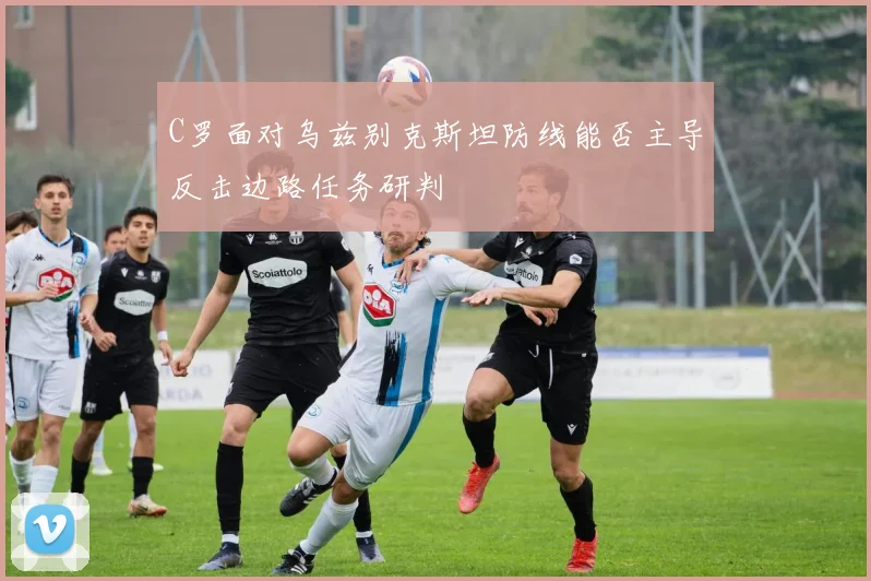 C罗面对乌兹别克斯坦防线能否主导反击边路任务研判