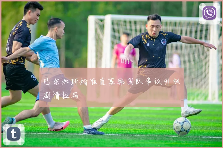 巴尔加斯精准直塞韩国队争议升级剧情拉满