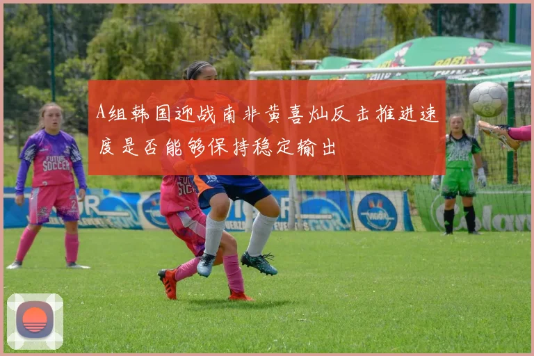 A组韩国迎战南非黄喜灿反击推进速度是否能够保持稳定输出