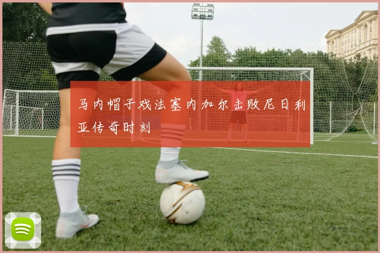马内帽子戏法塞内加尔击败尼日利亚传奇时刻