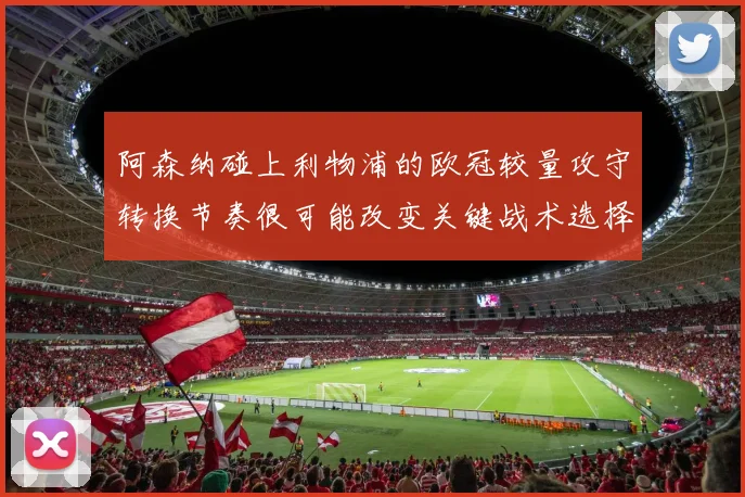 阿森纳碰上利物浦的欧冠较量攻守转换节奏很可能改变关键战术选择