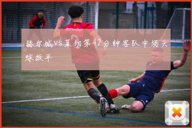 赫尔城vs莱切第42分钟客队中场头球扳平