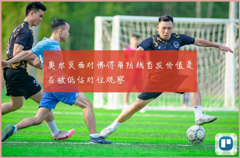 奥尔莫面对佛得角防线首发价值是否被低估对位观察