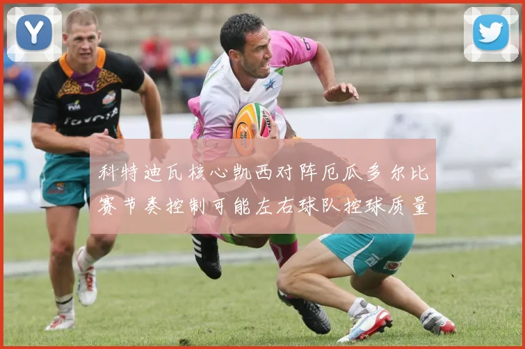 科特迪瓦核心凯西对阵厄瓜多尔比赛节奏控制可能左右球队控球质量