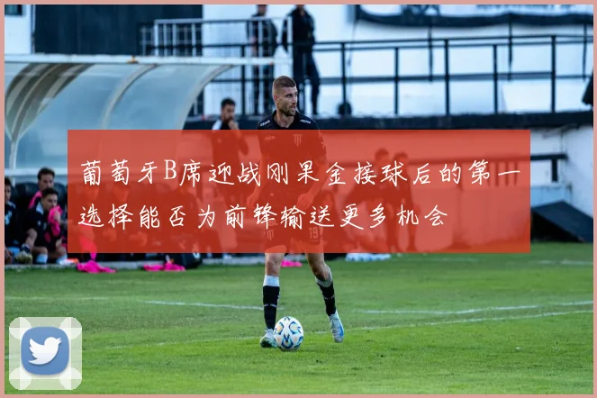 葡萄牙B席迎战刚果金接球后的第一选择能否为前锋输送更多机会