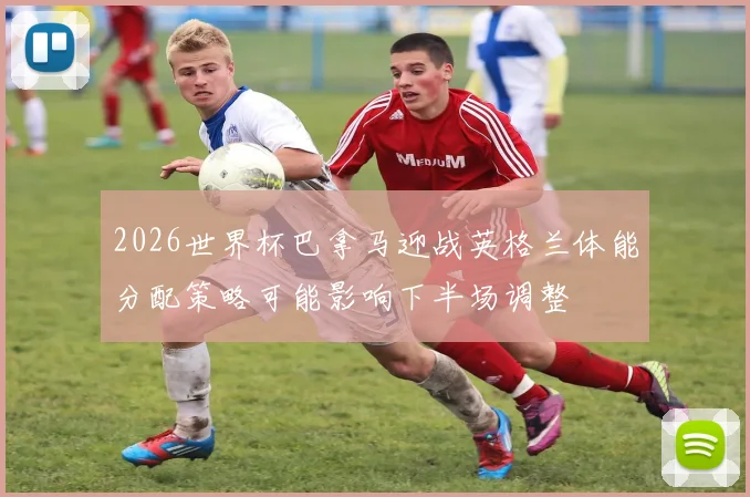 2026世界杯巴拿马迎战英格兰体能分配策略可能影响下半场调整