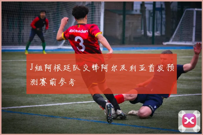 J组阿根廷队交锋阿尔及利亚首发预测赛前参考