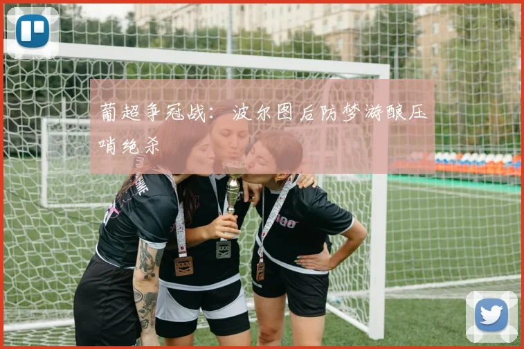 葡超争冠战:波尔图后防梦游酿压哨绝杀