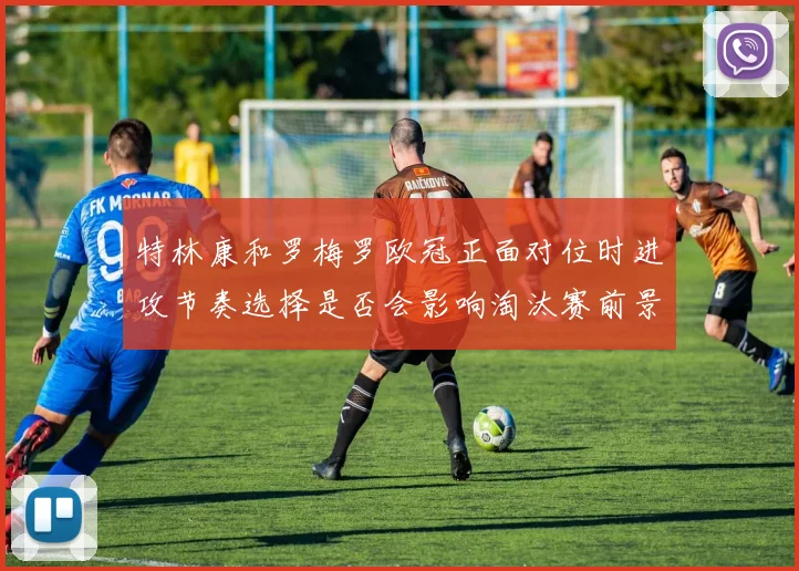特林康和罗梅罗欧冠正面对位时进攻节奏选择是否会影响淘汰赛前景