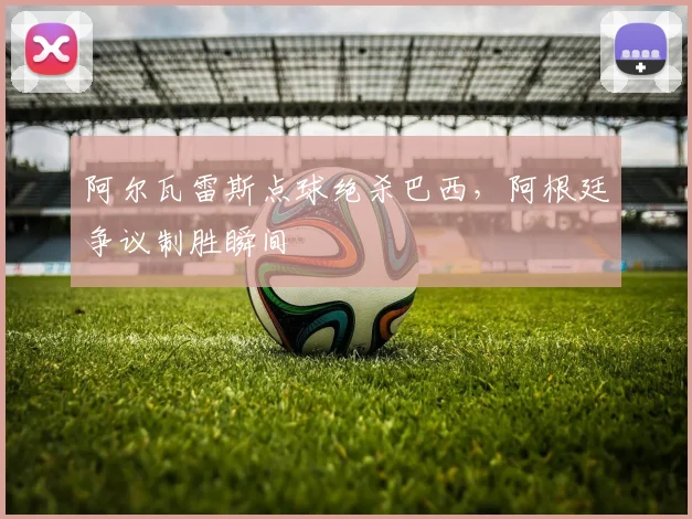 阿尔瓦雷斯点球绝杀巴西，阿根廷争议制胜瞬间