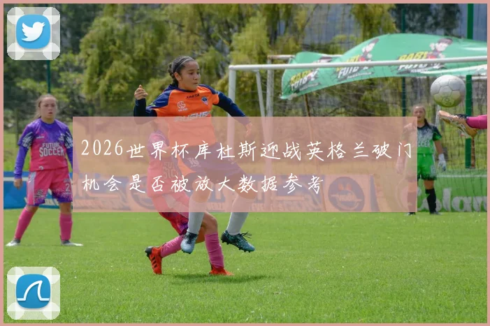 2026世界杯库杜斯迎战英格兰破门机会是否被放大数据参考