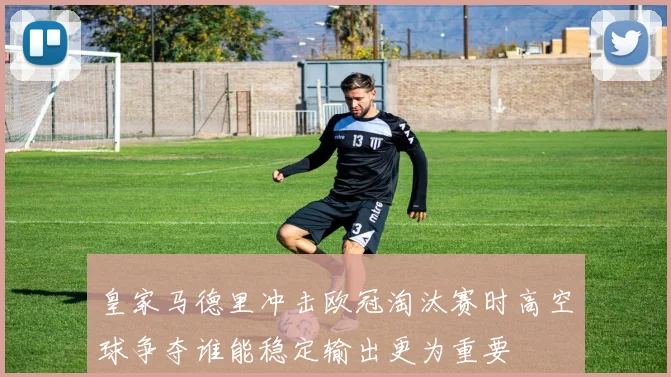 皇家马德里冲击欧冠淘汰赛时高空球争夺谁能稳定输出更为重要