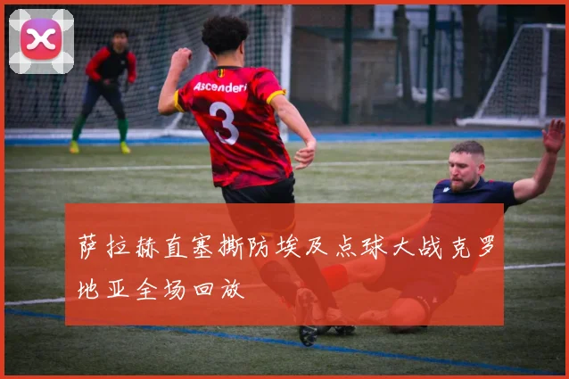 萨拉赫直塞撕防埃及点球大战克罗地亚全场回放